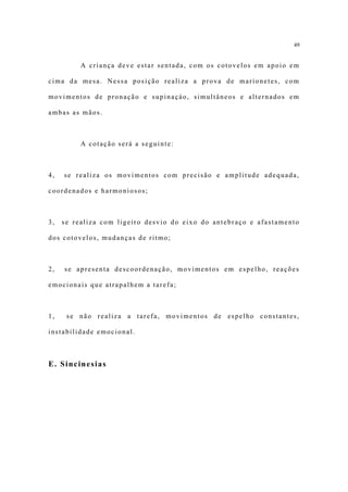 49


          A criança deve estar sentada, com os cotovelos em apoio em

cima da mesa. Nessa posição realiza a prova de marionetes, com

movimentos de pronação e supinaçào, simultâneos e alternados em

ambas as mãos.



          A cotação será a seguinte:



4,   se realiza os movimentos com precisão e amplitude adequada,

coordenados e harmoniosos;



3,   se realiza com ligeiro desvio do eixo do antebraço e afastamento

dos cotovelos, mudanças de ritmo;



2,   se apresenta descoordenação, movimentos em espelho, reações

emocionais que atrapalhem a tarefa;



1,    se não realiza a tarefa, movimentos de espelho constantes,

instabilidade emocional.



E. Sincinesias
 