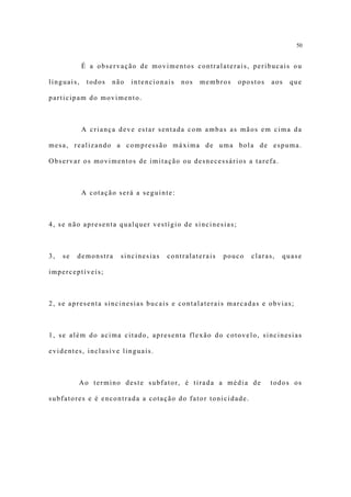 50


            É a observação de movimentos contralaterais, peribucais ou

linguais,    todos   não   intencionais   nos   membros   opostos   aos   que

participam do movimento.



            A criança deve estar sentada com ambas as mãos em cima da

mesa, realizando a compressão máxima de uma bola de espuma.

Observar os movimentos de imitação ou desnecessários a tarefa.



            A cotação será a seguinte:



4, se não apresenta qualquer vestígio de sincinesias;



3,   se   demonstra    sincinesias   contralaterais   pouco   claras,   quase

imperceptíveis;



2, se apresenta sincinesias bucais e contalaterais marcadas e obvias;



1, se além do acima citado, apresenta flexão do cotovelo, sincinesias

evidentes, inclusive linguais.



          Ao termino deste subfator, é tirada a média de            todos os

subfatores e é encontrada a cotação do fator tonicidade.
 