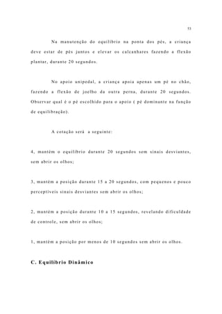 53


         Na manutenção do equilíbrio na ponta dos pés, a criança

deve estar de pés juntos e elevar os calcanhares fazendo a flexão

plantar, durante 20 segundos.



         No apoio unipedal, a criança apoia apenas um pé no chão,

fazendo a flexão de joelho da outra perna, durante 20 segundos.

Observar qual é o pé escolhido para o apoio ( pé dominante na função

de equilibração).



         A cotação será a seguinte:



4, mantém o equilíbrio durante 20 segundos sem sinais desviantes,

sem abrir os olhos;



3, mantém a posição durante 15 a 20 segundos, com pequenos e pouco

perceptíveis sinais desviantes sem abrir os olhos;



2, mantém a posição durante 10 a 15 segundos, revelando dificuldade

de controle, sem abrir os olhos;



1, mantém a posição por menos de 10 segundos sem abrir os olhos.



C. Equilíbrio Dinâmico
 
