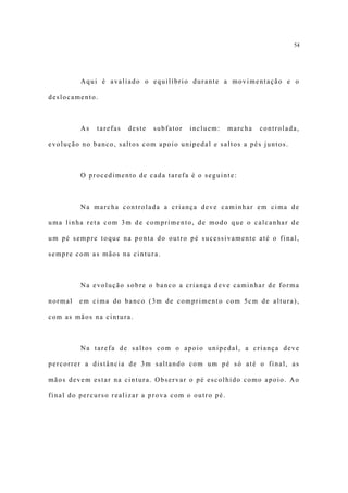 54




         Aqui é avaliado o equilíbrio durante a movimentação e o

deslocamento.



         As   tarefas   deste   subfator   incluem:   marcha   controlada,

evolução no banco, saltos com apoio unipedal e saltos a pés juntos.



         O procedimento de cada tarefa é o seguinte:



         Na marcha controlada a criança deve caminhar em cima de

uma linha reta com 3m de comprimento, de modo que o calcanhar de

um pé sempre toque na ponta do outro pé sucessivamente até o final,

sempre com as mãos na cintura.



         Na evolução sobre o banco a criança deve caminhar de forma

normal   em cima do banco (3m de comprimento com 5cm de altura),

com as mãos na cintura.



         Na tarefa de saltos com o apoio unipedal, a criança deve

percorrer a distância de 3m saltando com um pé só até o final, as

mãos devem estar na cintura. Observar o pé escolhido como apoio. Ao

final do percurso realizar a prova com o outro pé.
 