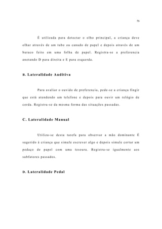 56




         É utilizada para detectar o olho principal, a criança deve

olhar através de um tubo ou canudo de papel e depois através de um

buraco   feito   em   uma   folha   de   papel.   Registra-se   a   preferencia

anotando D para direita e E para esquerda.



B. Lateralidade Auditiva



         Para avaliar o ouvido de preferencia, pede-se a criança fingir

que está atendendo um telefone e depois para ouvir um relógio de

corda. Registra-se da mesma forma das situações passadas.



C. Lateralidade Manual



         Utiliza-se desta tarefa para observar a mão dominante É

sugerido à criança que simule escrever algo e depois simule cortar um

pedaço   de   papel   com   uma     tesoura.   Registra-se   igualmente    aos

subfatores passados.



D. Lateralidade Pedal
 
