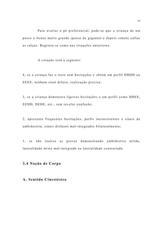 57


           Para avaliar o pé preferencial, pede-se que a criança de um

passo a frente muito grande (passo de gigante) e depois simule enfiar

as calças. Registra-se como nas situações anteriores.



           A cotação será a seguinte:



4, se a criança faz o teste sem hesitações e obtém um perfil DDDD ou

EEEE, nenhum sinal difuso, realização precisa;



3, se a criança demonstra ligeiras hesitações e um perfil como DDEE,

EEDD, DEDE, etc., sem revelar confusão;



2, apresenta frequentes hesitações, perfis inconsistentes e sinais de

ambidestria, sinais disfusos mal-integrados bilateralmente;



1,   se   não   realiza   as   provas   demonstrando   ambidestria   nítida,

lateralidade mista mal-integrada ou lateralidade contrariada.



3.4 Noção de Corpo



A. Sentido Cinestésico
 