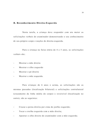 59




B. Reconhecimento Direita-Esquerda



         Nesta tarefa, a criança deve responder com ato motor as

solicitações verbais do examinador demonstrando o seu conhecimento

de seu próprio corpo e noções de direita-esquerda.



         Para a criança na faixa etária de 4 e 5 anos, as solicitações

verbais são:



-    Mostrar a mão direita

-    Mostrar o olho esquerdo

-    Mostrar o pé direito

-    Mostrar a mão esquerda.



         Para crianças de 6 anos e acima, as solicitações são as

mesmas passadas (localização bilateral) e solicitações contralateral

(cruzamento da linha média do corpo) e reversível (localização no

outro), são as seguintes:



-    Cruzar a perna direita por cima do joelho esquerdo;

-    Tocar a orelha esquerda com a mão direita;

-    Apontar o olho direito do examinador com a mão esquerda;
 