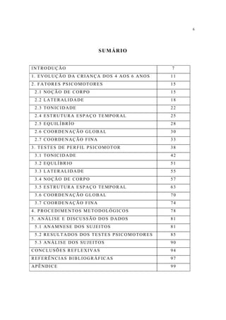 6




                        SUMÁRIO


INTRODUÇÃO                                7
1. EVOLUÇÃO DA CRIANÇA DOS 4 AOS 6 ANOS   11
2. FATORES PSICOMOTORES                   15
 2.1 NOÇÃO DE CORPO                       15
 2.2 LATERALIDADE                         18
 2.3 TONICIDADE                           22
 2.4 ESTRUTURA ESPAÇO TEMPORAL            25
 2.5 EQUILÍBRÍO                           28
 2.6 COORDENAÇÃO GLOBAL                   30
 2.7 COORDENAÇÃO FINA                     33
3. TESTES DE PERFIL PSICOMOTOR            38
 3.1 TONICIDADE                           42
 3.2 EQULÍBRIO                            51
 3.3 LATERALIDADE                         55
 3.4 NOÇÃO DE CORPO                       57
 3.5 ESTRUTURA ESPAÇO TEMPORAL            63
 3.6 COORDENAÇÃO GLOBAL                   70
 3.7 COORDENAÇÃO FINA                     74
4. PROCEDIMENTOS METODOLÓGICOS            78
5. ANÁLISE E DISCUSSÃO DOS DADOS          81
 5.1 ANAMNESE DOS SUJEITOS                81
 5.2 RESULTADOS DOS TESTES PSICOMOTORES   85
 5.3 ANÁLISE DOS SUJEITOS                 90
CONCLUSÕES REFLEXIVAS                     94
REFERÊNCIAS BIBLIOGRÁFICAS                97
APÊNDICE                                  99
 