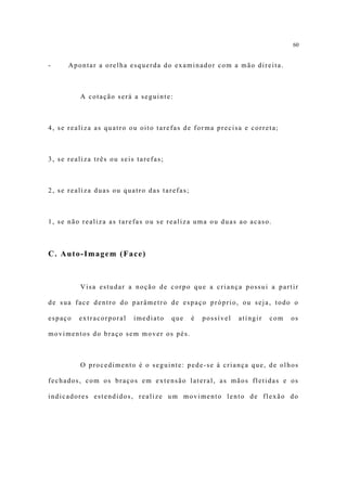 60


-     Apontar a orelha esquerda do examinador com a mão direita.



         A cotação será a seguinte:



4, se realiza as quatro ou oito tarefas de forma precisa e correta;



3, se realiza três ou seis tarefas;



2, se realiza duas ou quatro das tarefas;



1, se não realiza as tarefas ou se realiza uma ou duas ao acaso.



C. Auto-Imagem (Face)



         Visa estudar a noção de corpo que a criança possui a partir

de sua face dentro do parâmetro de espaço próprio, ou seja, todo o

espaço   extracorporal    imediato    que   é   possível   atingir   com   os

movimentos do braço sem mover os pés.



         O procedimento é o seguinte: pede-se à criança que, de olhos

fechados, com os braços em extensão lateral, as mãos fletidas e os

indicadores estendidos, realize um movimento lento de flexão do
 