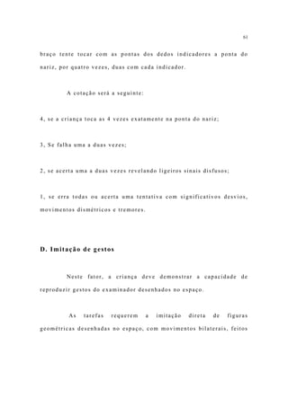 61


braço tente tocar com as pontas dos dedos indicadores a ponta do

nariz, por quatro vezes, duas com cada indicador.



         A cotação será a seguinte:



4, se a criança toca as 4 vezes exatamente na ponta do nariz;



3, Se falha uma a duas vezes;



2, se acerta uma a duas vezes revelando ligeiros sinais disfusos;



1, se erra todas ou acerta uma tentativa com significativos desvios,

movimentos dismétricos e tremores.




D. Imitação de gestos



         Neste fator, a criança deve demonstrar a capacidade de

reproduzir gestos do examinador desenhados no espaço.



         As    tarefas   requerem     a   imitação   direta   de   figuras

geométricas desenhadas no espaço, com movimentos bilaterais, feitos
 