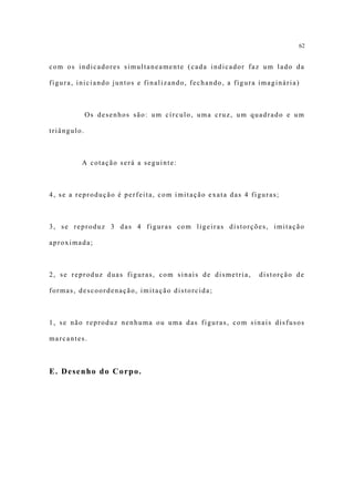 62


com os indicadores simultaneamente (cada indicador faz um lado da

figura, iniciando juntos e finalizando, fechando, a figura imaginária)



             Os desenhos são: um círculo, uma cruz, um quadrado e um

triângulo.



         A cotação será a seguinte:



4, se a reprodução é perfeita, com imitação exata das 4 figuras;



3, se reproduz 3 das 4 figuras com ligeiras distorções, imitação

aproximada;



2, se reproduz duas figuras, com sinais de dismetria,     distorção de

formas, descoordenação, imitação distorcida;



1, se não reproduz nenhuma ou uma das figuras, com sinais disfusos

marcantes.



E. Desenho do Corpo.
 