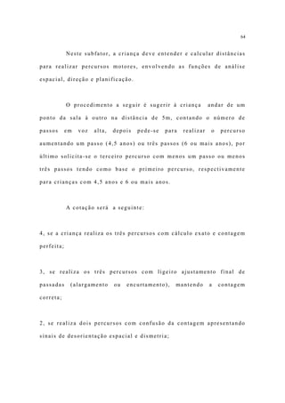 64


            Neste subfator, a criança deve entender e calcular distâncias

para realizar percursos motores, envolvendo as funções de análise

espacial, direção e planificação.



            O procedimento a seguir é sugerir à criança             andar de um

ponto da sala à outro na distância de 5m, contando o número de

passos      em   voz   alta,   depois   pede-se   para   realizar    o   percurso

aumentando um passo (4,5 anos) ou três passos (6 ou mais anos), por

último solicita-se o terceiro percurso com menos um passo ou menos

três passos tendo como base o primeiro percurso, respectivamente

para crianças com 4,5 anos e 6 ou mais anos.



            A cotação será a seguinte:



4, se a criança realiza os três percursos com cálculo exato e contagem

perfeita;



3, se realiza os três percursos com ligeiro ajustamento final de

passadas     (alargamento      ou   encurtamento),   mantendo       a    contagem

correta;



2, se realiza dois percursos com confusão da contagem apresentando

sinais de desorientação espacial e dismetria;
 