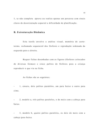65


1, se não completa    aprova ou realiza apenas um percurso com sinais

claros de desorientação espacial e dificuldade de planificação.



B. Estruturação Dinâmica



           Esta tarefa envolve a análise visual, memória de curto-

termo, rechamada sequencial dos fósforos e reprodução ordenada da

esquerda para a direita.



           Requer fichas desenhadas com as figuras (fósforos colocados

de diversas formas) e cinco palitos de fósforos para a criança

reproduzir o que viu na ficha.



           As fichas são as seguintes:



-       1, ensaio, dois palitos paralelos, um para baixo o outro para

cima.



-       2, modelo a, três palitos paralelos, o do meio com a cabeça para

baixo.



-       3, modelo b, quatro palitos paralelos, os dois do meio com a

cabeça para baixo.
 