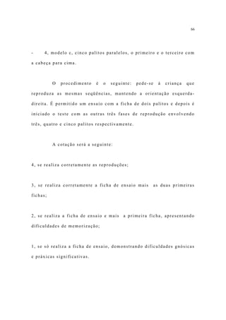 66




-     4, modelo c, cinco palitos paralelos, o primeiro e o terceiro com

a cabeça para cima.



          O   procedimento   é   o   seguinte:   pede-se     à   criança   que

reproduza as mesmas seqüências, mantendo a orientação esquerda-

direita. É permitido um ensaio com a ficha de dois palitos e depois é

iniciado o teste com as outras três fases de reprodução envolvendo

três, quatro e cinco palitos respectivamente.



          A cotação será a seguinte:



4, se realiza corretamente as reproduções;



3, se realiza corretamente a ficha de ensaio mais          as duas primeiras

fichas;



2, se realiza a ficha de ensaio e mais    a primeira ficha, apresentando

dificuldades de memorização;



1, se só realiza a ficha de ensaio, demonstrando dificuldades gnósicas

e práxicas significativas.
 