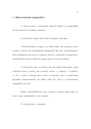 67


C. Representação topográfica



         A tarefa avalia a integração espacial global e a capacidade

de transferencia de dados espaciais.



         A realização requer uma folha de papel e um lápis.



         O procedimento a seguir é: o observador, em conjunto com a

criança, realiza um levantamento topográfico da sala, reproduzindo o

mais exatamente possível os espaços, móveis, estruturas e proporções,

identificando tudo na folha de papel como se fosse um mapa.



         É necessário que os móveis da sala sejam numerados, como

referência para o trajeto, por exemplo, porta - 1, armário – 2, quadro-

3, etc., assim a criança deve fazer o percurso que o examinador

desenhar aleatóriamente na folha onde foi feito o levantamento

topográfico da sala.



         Dada a dificuldade do teste, somente crianças com 6 anos ou

mais é que, normalmente, são exigidas.



         A cotação será a seguinte:
 