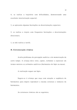 68


4,   se   realiza   a   trajetória   sem   dificuldades,   demonstrando   uma

excelente interiorização espacial;



3, se apresenta algumas hesitações ou desorientações espaciais;



2, se realiza o trajeto com frequentes hesitações e desorientações

direcionais;



1, se não realiza a tarefa.



D. Estruturação rítmica



           Avalia problemas de percepção auditiva e de memorização de

curto tempo. A criança deve reter, captar, rechamar e expressar em

termos motores os estímulos auditivos (batimentos de lápis na mesa).



           A realização requer um lápis.



           Sugere-se à criança que ouça com atenção a seqüência de

batimentos para depois reproduzir a mesma estrutura e números de

batimentos.



           As estruturas rítmicas são as seguintes;
 