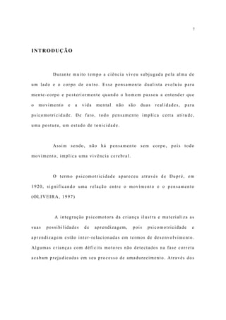 7




INTRODUÇÃO



         Durante muito tempo a ciência viveu subjugada pela alma de

um lado e o corpo de outro. Esse pensamento dualista evoluiu para

mente-corpo e posteriormente quando o homem passou a entender que

o   movimento   e   a   vida   mental   não    são   duas   realidades,   para

psicomotricidade. De fato, todo pensamento implica certa atitude,

uma postura, um estado de tonicidade.



         Assim sendo, não há pensamento sem corpo, pois todo

movimento, implica uma vivência cerebral.



         O termo psicomotricidade apareceu através de Dupré, em

1920, significando uma relação entre o movimento e o pensamento

(OLIVEIRA, 1997)



          A integração psicomotora da criança ilustra e materializa as

suas   possibilidades   de     aprendizagem,    pois   psicomotricidade      e

aprendizagem estão inter-relacionadas em termos de desenvolvimento.

Algumas crianças com déficits motores não detectados na fase correta

acabam prejudicadas em seu processo de amadurecimento. Através dos
 