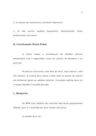 71




2, se acertar um lançamento, revelando dispraxias;



1,   se     não    acertar   nenhum     lançamento,   demonstrando    sinais

disfuncionais marcantes.



B. Coordenação Óculo-Pedal



            A     tarefa   requer   a   coordenação   do   membro    inferior

(dominante) com a capacidade visual de cálculo de distância e de

precisão.



            O material necessário; uma bola de tênis, uma cadeira e uma

fita métrica. A criança deve chutar a bola entre as pernas da cadeira

em distâncias iguais ao subfator anterior. A cotação também deve ser

a mesma adotada à situação passada.



C. Dismetria




            Na BPM esse subfator não constitui uma tarefa propriamente

falando, pois é o resultado das duas tarefas anteriores.



            A cotação deve ser:
 