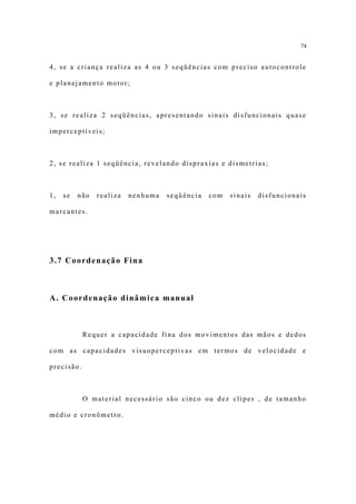 74


4, se a criança realiza as 4 ou 3 seqüências com preciso autocontrole

e planejamento motor;



3, se realiza 2 seqüências, apresentando sinais disfuncionais quase

imperceptíveis;



2, se realiza 1 seqüência, revelando dispraxias e dismetrias;



1,   se   não   realiza   nenhuma   seqüência   com   sinais   disfuncionais

marcantes.




3.7 Coordenação Fina



A. Coordenação dinâmica manual



            Requer a capacidade fina dos movimentos das mãos e dedos

com as capacidades visuoperceptivas em termos de velocidade e

precisão.



            O material necessário são cinco ou dez clipes , de tamanho

médio e cronômetro.
 