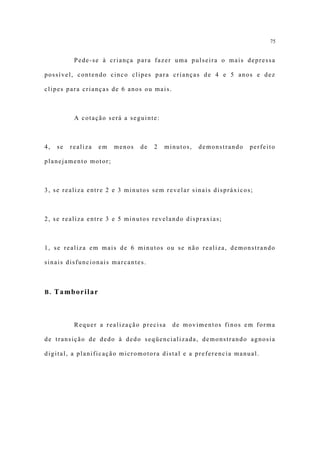 75


           Pede-se à criança para fazer uma pulseira o mais depressa

possível, contendo cinco clipes para crianças de 4 e 5 anos e dez

clipes para crianças de 6 anos ou mais.



           A cotação será a seguinte:



4,   se   realiza   em   menos   de   2   minutos,   demonstrando   perfeito

planejamento motor;



3, se realiza entre 2 e 3 minutos sem revelar sinais dispráxicos;



2, se realiza entre 3 e 5 minutos revelando dispraxias;



1, se realiza em mais de 6 minutos ou se não realiza, demonstrando

sinais disfuncionais marcantes.



B. Tamborilar




           Requer a realização precisa      de movimentos finos em forma

de transição de dedo à dedo seqüencializada, demonstrando agnosia

digital, a planificação micromotora distal e a preferencia manual.
 