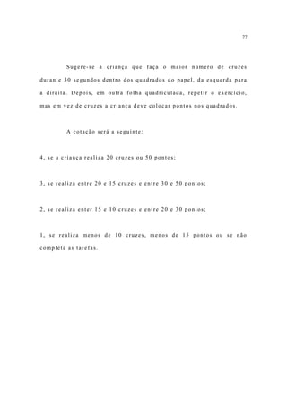 77




         Sugere-se à criança que faça o maior número de cruzes

durante 30 segundos dentro dos quadrados do papel, da esquerda para

a direita. Depois, em outra folha quadriculada, repetir o exercício,

mas em vez de cruzes a criança deve colocar pontos nos quadrados.



         A cotação será a seguinte:



4, se a criança realiza 20 cruzes ou 50 pontos;



3, se realiza entre 20 e 15 cruzes e entre 30 e 50 pontos;



2, se realiza enter 15 e 10 cruzes e entre 20 e 30 pontos;



1, se realiza menos de 10 cruzes, menos de 15 pontos ou se não

completa as tarefas.
 