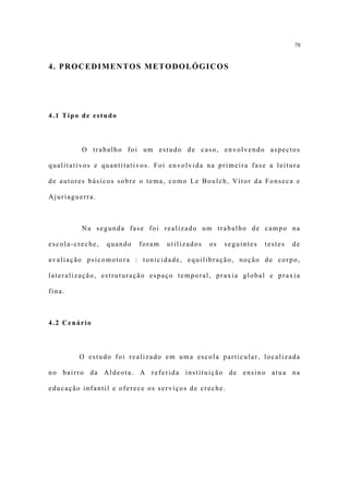 78


4. PROCEDIMENTOS METODOLÓGICOS




4.1 Tipo de estudo



         O trabalho foi um estudo de caso, envolvendo aspectos

qualitativos e quantitativos. Foi envolvida na primeira fase a leitura

de autores básicos sobre o tema, como Le Boulch, Vítor da Fonseca e

Ajuriaguerra.



         Na segunda fase foi realizado um trabalho de campo na

escola-creche,   quando   foram   utilizados   os   seguintes   testes   de

avaliação psicomotora : tonicidade, equilibração, noção de corpo,

lateralização, estruturação espaço temporal, praxia global e praxia

fina.



4.2 Cenário



        O estudo foi realizado em uma escola particular, localizada

no bairro da Aldeota. A referida instituição de ensino atua na

educação infantil e oferece os serviços de creche.
 