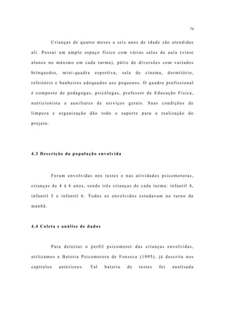 79


           Crianças de quatro meses a seis anos de idade são atendidas

ali. Possui um amplo espaço físico com várias salas de aula (vinte

alunos no máximo em cada turma), pátio de diversões com variados

brinquedos,    mini-quadra    esportiva,     sala   de   cinema,    dormitório,

refeitório e banheiros adequados aos pequenos. O quadro profissional

é composto de pedagogas, psicólogas, professor de Educação Física,

nutricionista e auxiliares de serviços gerais. Suas condições de

limpeza e organização dão todo o suporte para a realização do

projeto.




4.3 Descrição da população envolvida



           Foram envolvidas nos testes e nas atividades psicomotoras,

crianças de 4 à 6 anos, sendo três crianças de cada turma: infantil 4,

infantil 5 e infantil 6. Todos os envolvidos estudavam no turno da

manhã.



4.4 Coleta e análise de dados



           Para detectar o perfil psicomotor das crianças envolvidas,

utilizamos a Bateria Psicomotora de Fonseca (1995), já descrita nos

capítulos     anteriores.    Tal   bateria     de    testes   foi     analisada
 
