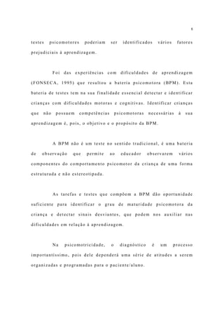 8


testes   psicomotores     poderiam     ser    identificados       vários    fatores

prejudiciais à aprendizagem.



            Foi das experiências com dificuldades de               aprendizagem

(FONSECA, 1995) que resultou a bateria psicomotora (BPM). Esta

bateria de testes tem na sua finalidade essencial detectar e identificar

crianças com dificuldades motoras e cognitivas. Identificar crianças

que   não    possuem    competências       psicomotoras    necessárias       à   sua

aprendizagem é, pois, o objetivo e o propósito da BPM.



            A BPM não é um teste no sentido tradicional, é uma bateria

de    observação    que    permite     ao    educador      observarem        vários

componentes do comportamento psicomotor da criança de uma forma

estruturada e não estereotipada.



            As tarefas e testes que compõem a BPM dão oportunidade

suficiente para identificar o grau de maturidade psicomotora da

criança e detectar sinais desviantes, que podem nos auxiliar nas

dificuldades em relação à aprendizagem.



            Na   psicomotricidade,     o     diagnóstico      é    um      processo

importantíssimo, pois dele dependerá uma série de atitudes a serem

organizadas e programadas para o paciente/aluno.
 