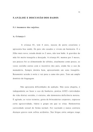 81


5.ANÁLISE E DISCUSSÃO DOS DADOS



5.1 Anamnese dos sujeitos.



A. Criança 1



        A criança 01, tem 4 anos, nasceu de parto cesariana e

apresenta boa saúde. Os pais são casados e vivem em harmonia. É o

filho mais novo, estuda desde os 2 anos, não tem babá. A gravidez da

mãe foi muito tranquila e desejada. A criança 01, mamou por 3 meses,

aos poucos foi se alimentando de sólidos, atualmente come pouco, as

vezes sozinho outras com o incentivo dos pais, ainda faz o uso da

mamadeira. Sempre dormiu bem, apresentando um sono tranqüilo.

Raramente acorda à noite e vai para a cama dos pais. Tem um amplo

domínio da linguagem.



       Não apresenta dificuldades de audição. Não usou chupeta, é

independente ao fazer o uso do banheiro, pratica AVD’s (atividades

da vida diária) sozinho, é sinistro, não demonstra deficiência motora.

É agitado, as vezes teimoso, gosta de brincadeiras corporais, expressa

certa agressividade, lidera o grupo em que se situa. Demonstrou

curiosidade sexual de forma normal. Foi vacinado e nunca contraiu

doenças graves nem sofreu acidentes. Nas brigas entre amigos reage
 