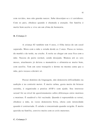 82


com revides, mas não guarda rancor. Sabe desculpar-se e é carinhoso.

Com os pais, obedece quando é chamada a atenção. Em família é

muito bem aceito e vive em um clima de harmonia.



B. Criança 2



         A criança 02 também tem 4 anos, é filha única de um casal

separado. Mora com a mãe e estuda desde os 2 anos. Passa os turnos,

da manhã e da tarde, na creche. À noite ao chegar em casa fica com a

mãe. Nasceu de parto normal, sendo desejada. Mamou até os seis

meses, atualmente já deixou a mamadeira e alimenta-se muito bem,

com auxílio. Tem um sono tranquilo e dorme na mesma cama que a

mãe, pois recusa a dormir só.



         Possui domínio da linguagem, não demonstra dificuldades na

audição e no controle motor. É muito calma, gosta muito de brincar

sozinha, é organizada e pratica AVD’s com ajuda. Seu interesse

sexual foi ao nível de questionamento sobre diferenças entre meninos

e meninas. É saudável e foi vacinada. Quando é repreendida se retrai,

obedece a mãe, às vezes demonstra birra, chora com intensidade

quando é contrariada. É calada e concentrada quando exigida. É muito

querida na família, convive muito com os avós maternos.



C. Criança 3
 