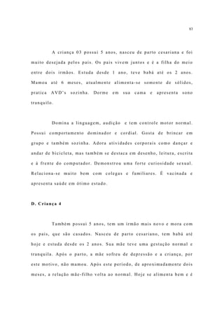 83




          A criança 03 possui 5 anos, nasceu de parto cesariana e foi

muito desejada pelos pais. Os pais vivem juntos e é a filha do meio

entre dois irmãos. Estuda desde 1 ano, teve babá até os 2 anos.

Mamou até 6 meses, atualmente alimenta-se somente de sólidos,

pratica   AVD’s   sozinha.   Dorme   em   sua   cama   e   apresenta   sono

tranquilo.



          Domina a linguagem, audição     e tem controle motor normal.

Possui comportamento dominador e cordial. Gosta de brincar em

grupo e também sozinha. Adora atividades corporais como dançar e

andar de bicicleta, mas também se destaca em desenho, leitura, escrita

e à frente do computador. Demonstrou uma forte curiosidade sexual.

Relaciona-se muito bem com colegas e familiares. É vacinada e

apresenta saúde em ótimo estado.



D. Criança 4



          Também possui 5 anos, tem um irmão mais novo e mora com

os pais, que são casados. Nasceu de parto cesariano, tem babá até

hoje e estuda desde os 2 anos. Sua mãe teve uma gestação normal e

tranquila. Após o parto, a mãe sofreu de depressão e a criança, por

este motivo, não mamou. Após este período, de aproximadamente dois

meses, a relação mãe-filho volta ao normal. Hoje se alimenta bem e é
 