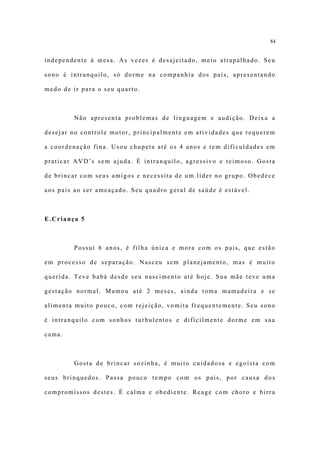 84


independente à mesa. As vezes é desajeitado, meio atrapalhado. Seu

sono é intranquilo, só dorme na companhia dos pais, apresentando

medo de ir para o seu quarto.



         Não apresenta problemas de linguagem e audição. Deixa a

desejar no controle motor, principalmente em atividades que requerem

a coordenação fina. Usou chupeta até os 4 anos e tem dificuldades em

praticar AVD’s sem ajuda. É intranquilo, agressivo e teimoso. Gosta

de brincar com seus amigos e necessita de um líder no grupo. Obedece

aos pais ao ser ameaçado. Seu quadro geral de saúde é estável.



E.Criança 5



         Possui 6 anos, é filha única e mora com os pais, que estão

em processo de separação. Nasceu sem planejamento, mas é muito

querida. Teve babá desde seu nascimento até hoje. Sua mãe teve uma

gestação normal. Mamou até 2 meses, ainda toma mamadeira e se

alimenta muito pouco, com rejeição, vomita frequentemente. Seu sono

é intranquilo com sonhos turbulentos e dificilmente dorme em sua

cama.



         Gosta de brincar sozinha, é muito cuidadosa e egoísta com

seus brinquedos. Passa pouco tempo com os pais, por causa dos

compromissos destes. É calma e obediente. Reage com choro e birra
 