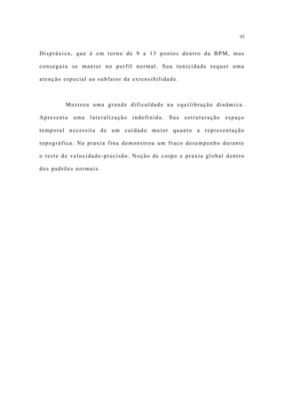 93


Dispráxico, que é em torno de 9 a 13 pontos dentro da BPM, mas

conseguiu se manter no perfil normal. Sua tonicidade requer uma

atenção especial ao subfator da extensibilidade.



         Mostrou uma grande dificuldade na equilibração dinâmica.

Apresenta   uma   lateralização   indefinida.   Sua   estruturação   espaço

temporal necessita de um cuidado maior quanto a representação

topográfica. Na praxia fina demonstrou um fraco desempenho durante

o teste de velocidade-precisão. Noção de corpo e praxia global dentro

dos padrões normais.
 