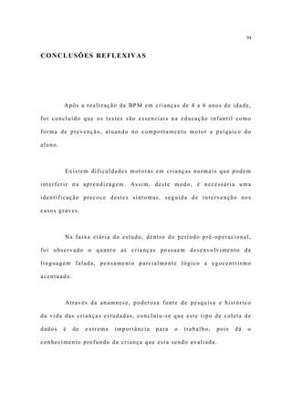 94


CONCLUSÕES REFLEXIVAS




         Após a realização da BPM em crianças de 4 a 6 anos de idade,

foi concluído que os testes são essenciais na educação infantil como

forma de prevenção, atuando no comportamento motor e psíquico do

aluno.



         Existem dificuldades motoras em crianças normais que podem

interferir na aprendizagem. Assim, deste modo, é necessária uma

identificação precoce destes sintomas, seguida de intervenção nos

casos graves.



         Na faixa etária do estudo, dentro do período pré-operacional,

foi observado o quanto as crianças possuem desenvolvimento da

linguagem falada, pensamento parcialmente lógico e egocentrismo

acentuado.



         Através da anamnese, poderosa fonte de pesquisa e histórico

da vida das crianças estudadas, concluiu-se que este tipo de coleta de

dados    é   de   extrema   importância   para   o   trabalho,   pois   dá   o

conhecimento profundo da criança que esta sendo avaliada.
 