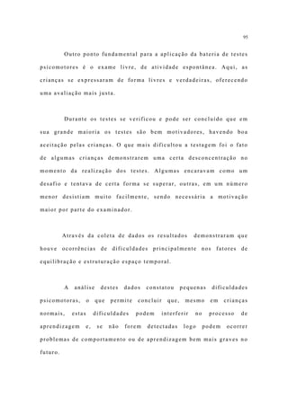 95


          Outro ponto fundamental para a aplicação da bateria de testes

psicomotores é o exame livre, de atividade espontânea. Aqui, as

crianças se expressaram de forma livres e verdadeiras, oferecendo

uma avaliação mais justa.



          Durante os testes se verificou e pode ser concluído que em

sua grande maioria os testes são bem motivadores, havendo boa

aceitação pelas crianças. O que mais dificultou a testagem foi o fato

de algumas crianças demonstrarem uma certa desconcentração no

momento da realização dos testes. Algumas encaravam como um

desafio e tentava de certa forma se superar, outras, em um número

menor desistiam muito facilmente, sendo necessária a motivação

maior por parte do examinador.



          Através da coleta de dados os resultados                 demonstraram que

houve ocorrências de dificuldades principalmente nos fatores de

equilibração e estruturação espaço temporal.



          A   análise        destes    dados   constatou       pequenas   dificuldades

psicomotoras,         o    que   permite   concluir     que,    mesmo     em    crianças

normais,      estas        dificuldades    podem      interferir   no     processo   de

aprendizagem          e,    se   não   forem   detectadas       logo    podem   ocorrer

problemas de comportamento ou de aprendizagem bem mais graves no

futuro.
 