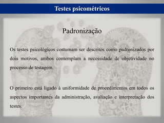 Testes psicométricos
Os testes psicológicos costumam ser descritos como padronizados por
dois motivos, ambos contemplam a necessidade de objetividade no
processo de testagem.
O primeiro está ligado à uniformidade de procedimentos em todos os
aspectos importantes da administração, avaliação e interpretação dos
testes.
Padronização
 