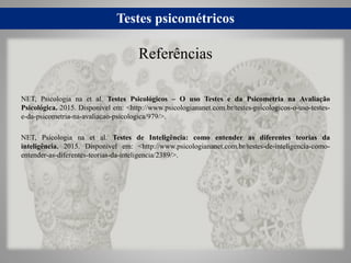 Testes psicométricos
NET, Psicologia na et al. Testes Psicológicos – O uso Testes e da Psicometria na Avaliação
Psicológica. 2015. Disponível em: <http://www.psicologiananet.com.br/testes-psicologicos-o-uso-testes-
e-da-psicometria-na-avaliacao-psicologica/979/>.
NET, Psicologia na et al. Testes de Inteligência: como entender as diferentes teorias da
inteligência. 2015. Disponível em: <http://www.psicologiananet.com.br/testes-de-inteligencia-como-
entender-as-diferentes-teorias-da-inteligencia/2389/>.
Referências
 