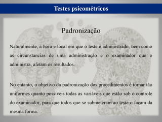 Testes psicométricos
Naturalmente, a hora e local em que o teste é administrado, bem como
as circunstancias de uma administração e o examinador que o
administra, afetam os resultados.
No entanto, o objetivo da padronização dos procedimentos é tornar tão
uniformes quanto possíveis todas as variáveis que estão sob o controle
do examinador, para que todos que se submeteram ao teste o façam da
mesma forma.
Padronização
 