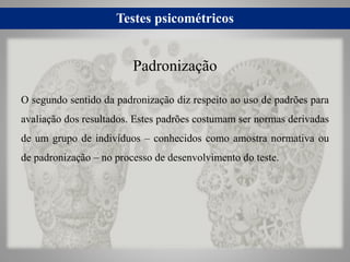 Testes psicométricos
O segundo sentido da padronização diz respeito ao uso de padrões para
avaliação dos resultados. Estes padrões costumam ser normas derivadas
de um grupo de indivíduos – conhecidos como amostra normativa ou
de padronização – no processo de desenvolvimento do teste.
Padronização
 