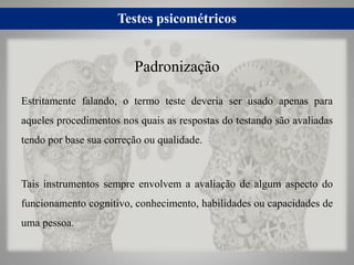 Testes psicométricos
Estritamente falando, o termo teste deveria ser usado apenas para
aqueles procedimentos nos quais as respostas do testando são avaliadas
tendo por base sua correção ou qualidade.
Tais instrumentos sempre envolvem a avaliação de algum aspecto do
funcionamento cognitivo, conhecimento, habilidades ou capacidades de
uma pessoa.
Padronização
 
