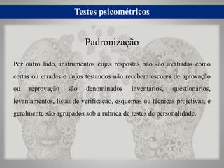 Testes psicométricos
Por outro lado, instrumentos cujas respostas não são avaliadas como
certas ou erradas e cujos testandos não recebem escores de aprovação
ou reprovação são denominados inventários, questionários,
levantamentos, listas de verificação, esquemas ou técnicas projetivas, e
geralmente são agrupados sob a rubrica de testes de personalidade.
Padronização
 