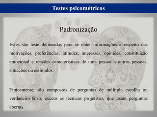 Testes psicométricos
Estes são teste delineadas para se obter informações a respeito das
motivações, preferências, atitudes, interesses, opiniões, constituição
emocional e reações características de uma pessoa a outras pessoas,
situações ou estímulos.
Tipicamente, são compostos de perguntas de múltipla escolha ou
verdadeiro-falso, exceto as técnicas projetivas, que usam perguntas
abertas.
Padronização
 