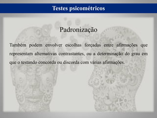 Testes psicométricos
Também podem envolver escolhas forçadas entre afirmações que
representam alternativas contrastantes, ou a determinação do grau em
que o testando concorda ou discorda com várias afirmações.
Padronização
 