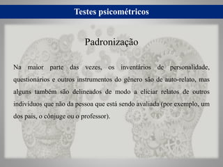 Testes psicométricos
Na maior parte das vezes, os inventários de personalidade,
questionários e outros instrumentos do gênero são de auto-relato, mas
alguns também são delineados de modo a eliciar relatos de outros
indivíduos que não da pessoa que está sendo avaliada (por exemplo, um
dos pais, o cônjuge ou o professor).
Padronização
 