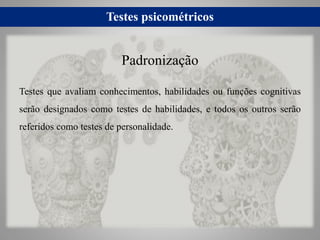 Testes psicométricos
Testes que avaliam conhecimentos, habilidades ou funções cognitivas
serão designados como testes de habilidades, e todos os outros serão
referidos como testes de personalidade.
Padronização
 