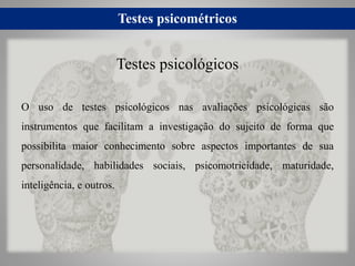 Testes psicométricos
O uso de testes psicológicos nas avaliações psicológicas são
instrumentos que facilitam a investigação do sujeito de forma que
possibilita maior conhecimento sobre aspectos importantes de sua
personalidade, habilidades sociais, psicomotricidade, maturidade,
inteligência, e outros.
Testes psicológicos
 