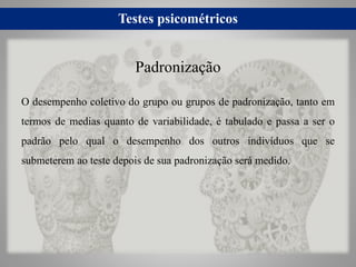 Testes psicométricos
O desempenho coletivo do grupo ou grupos de padronização, tanto em
termos de medias quanto de variabilidade, é tabulado e passa a ser o
padrão pelo qual o desempenho dos outros indivíduos que se
submeterem ao teste depois de sua padronização será medido.
Padronização
 