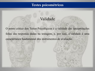 Testes psicométricos
O ponto crítico dos Testes Psicológicos é a validade das interpretações
feitas das respostas dadas na testagem, e, por isso, a validade é uma
característica fundamental dos instrumentos de avaliação.
Validade
 