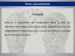 Testes psicométricos
Refere-se à legitimidade das interpretações dadas a partir dos
indicadores observados na aplicação de testes, analisados com base nos
comportamentos característicos que a pessoa apresentou na realização
da tarefa proposta pelo teste.
Validade
 