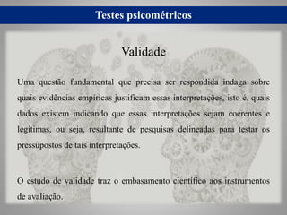 Testes psicométricos
Uma questão fundamental que precisa ser respondida indaga sobre
quais evidências empíricas justificam essas interpretações, isto é, quais
dados existem indicando que essas interpretações sejam coerentes e
legítimas, ou seja, resultante de pesquisas delineadas para testar os
pressupostos de tais interpretações.
O estudo de validade traz o embasamento científico aos instrumentos
de avaliação.
Validade
 
