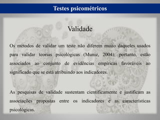 Testes psicométricos
Os métodos de validar um teste não diferem muito daqueles usados
para validar teorias psicológicas (Muniz, 2004); portanto, estão
associados ao conjunto de evidências empíricas favoráveis ao
significado que se está atribuindo aos indicadores.
As pesquisas de validade sustentam cientificamente e justificam as
associações propostas entre os indicadores e as características
psicológicas.
Validade
 