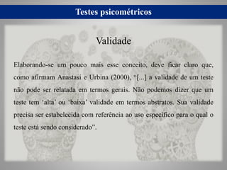 Testes psicométricos
Elaborando-se um pouco mais esse conceito, deve ficar claro que,
como afirmam Anastasi e Urbina (2000), “[...] a validade de um teste
não pode ser relatada em termos gerais. Não podemos dizer que um
teste tem ‘alta’ ou ‘baixa’ validade em termos abstratos. Sua validade
precisa ser estabelecida com referência ao uso específico para o qual o
teste está sendo considerado”.
Validade
 