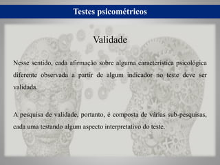 Testes psicométricos
Nesse sentido, cada afirmação sobre alguma característica psicológica
diferente observada a partir de algum indicador no teste deve ser
validada.
A pesquisa de validade, portanto, é composta de várias sub-pesquisas,
cada uma testando algum aspecto interpretativo do teste.
Validade
 
