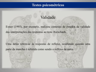 Testes psicométricos
Exner (1993), por exemplo, realizou centenas de estudos de validade
das interpretações das respostas ao teste Rorschach.
Uma delas refere-se às respostas de reflexo, ocorrendo quando uma
parte da mancha é referida como sendo o reflexo da outra.
Validade
 
